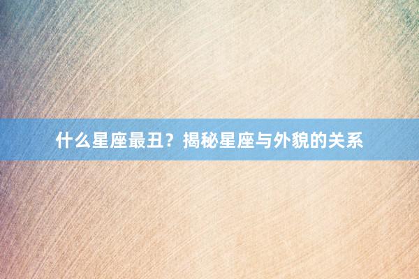 什么星座最丑？揭秘星座与外貌的关系