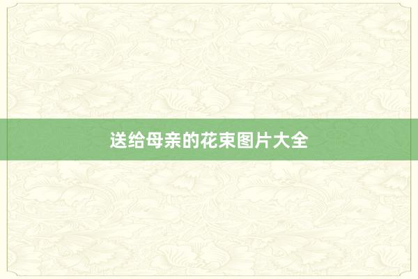 送给母亲的花束图片大全