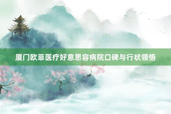 厦门欧菲医疗好意思容病院口碑与行状领悟