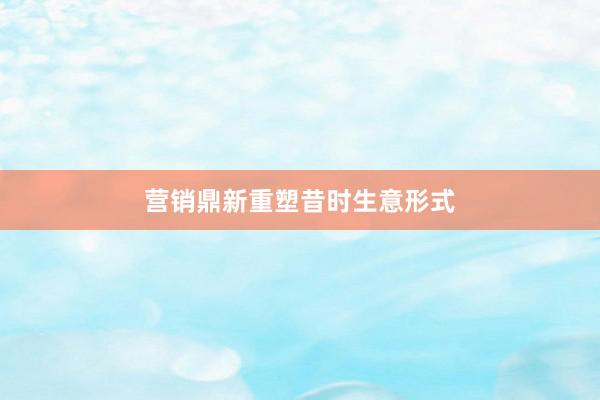 营销鼎新重塑昔时生意形式